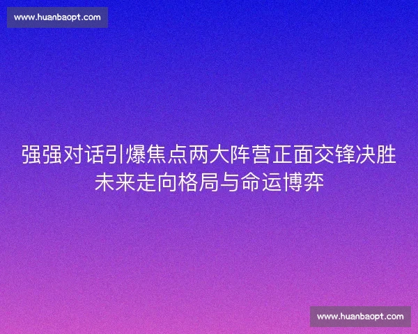 强强对话引爆焦点两大阵营正面交锋决胜未来走向格局与命运博弈